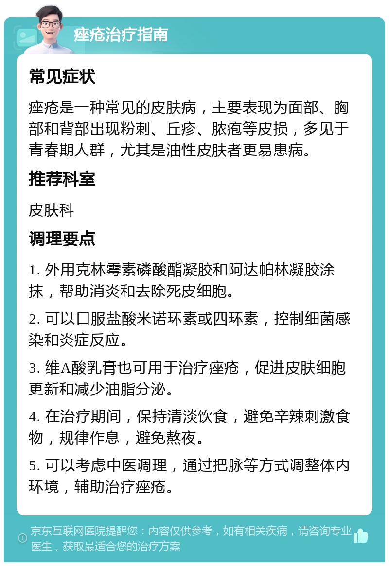 痤疮治疗指南 常见症状 痤疮是一种常见的皮肤病，主要表现为面部、胸部和背部出现粉刺、丘疹、脓疱等皮损，多见于青春期人群，尤其是油性皮肤者更易患病。 推荐科室 皮肤科 调理要点 1. 外用克林霉素磷酸酯凝胶和阿达帕林凝胶涂抹，帮助消炎和去除死皮细胞。 2. 可以口服盐酸米诺环素或四环素，控制细菌感染和炎症反应。 3. 维A酸乳膏也可用于治疗痤疮，促进皮肤细胞更新和减少油脂分泌。 4. 在治疗期间，保持清淡饮食，避免辛辣刺激食物，规律作息，避免熬夜。 5. 可以考虑中医调理，通过把脉等方式调整体内环境，辅助治疗痤疮。