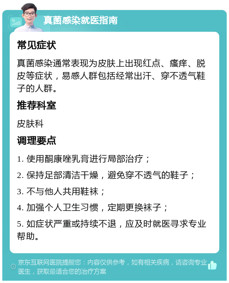 真菌感染就医指南 常见症状 真菌感染通常表现为皮肤上出现红点、瘙痒、脱皮等症状，易感人群包括经常出汗、穿不透气鞋子的人群。 推荐科室 皮肤科 调理要点 1. 使用酮康唑乳膏进行局部治疗； 2. 保持足部清洁干燥，避免穿不透气的鞋子； 3. 不与他人共用鞋袜； 4. 加强个人卫生习惯，定期更换袜子； 5. 如症状严重或持续不退，应及时就医寻求专业帮助。