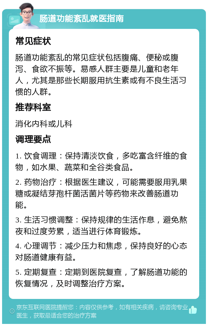 肠道功能紊乱就医指南 常见症状 肠道功能紊乱的常见症状包括腹痛、便秘或腹泻、食欲不振等。易感人群主要是儿童和老年人，尤其是那些长期服用抗生素或有不良生活习惯的人群。 推荐科室 消化内科或儿科 调理要点 1. 饮食调理：保持清淡饮食，多吃富含纤维的食物，如水果、蔬菜和全谷类食品。 2. 药物治疗：根据医生建议，可能需要服用乳果糖或凝结芽孢杆菌活菌片等药物来改善肠道功能。 3. 生活习惯调整：保持规律的生活作息，避免熬夜和过度劳累，适当进行体育锻炼。 4. 心理调节：减少压力和焦虑，保持良好的心态对肠道健康有益。 5. 定期复查：定期到医院复查，了解肠道功能的恢复情况，及时调整治疗方案。