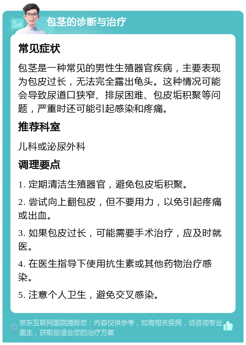 包茎的诊断与治疗 常见症状 包茎是一种常见的男性生殖器官疾病，主要表现为包皮过长，无法完全露出龟头。这种情况可能会导致尿道口狭窄、排尿困难、包皮垢积聚等问题，严重时还可能引起感染和疼痛。 推荐科室 儿科或泌尿外科 调理要点 1. 定期清洁生殖器官，避免包皮垢积聚。 2. 尝试向上翻包皮，但不要用力，以免引起疼痛或出血。 3. 如果包皮过长，可能需要手术治疗，应及时就医。 4. 在医生指导下使用抗生素或其他药物治疗感染。 5. 注意个人卫生，避免交叉感染。