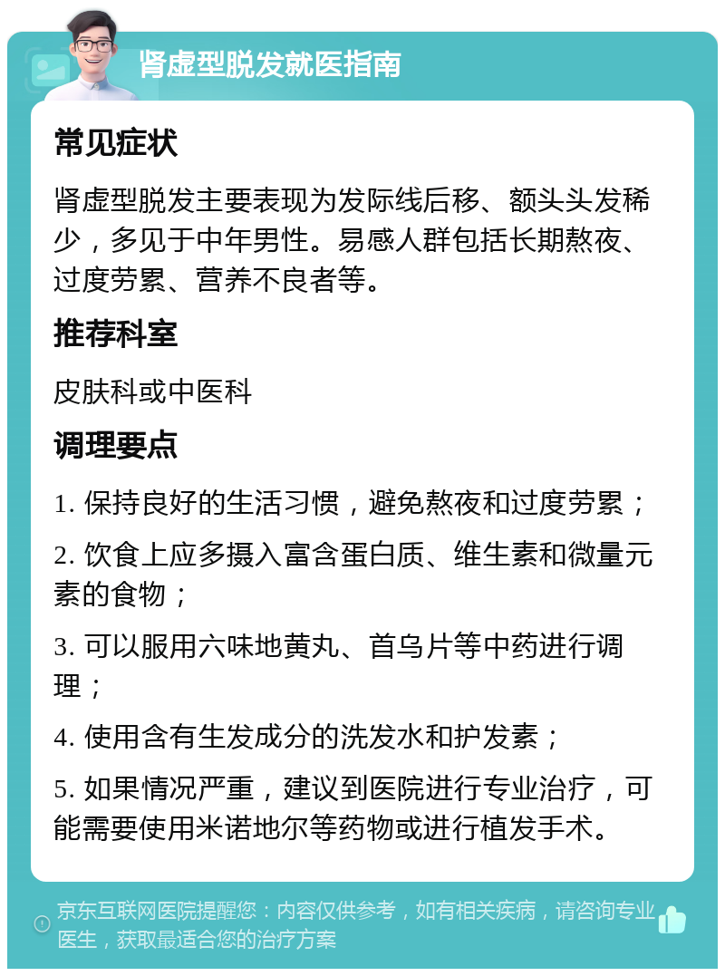 肾虚型脱发就医指南 常见症状 肾虚型脱发主要表现为发际线后移、额头头发稀少，多见于中年男性。易感人群包括长期熬夜、过度劳累、营养不良者等。 推荐科室 皮肤科或中医科 调理要点 1. 保持良好的生活习惯，避免熬夜和过度劳累； 2. 饮食上应多摄入富含蛋白质、维生素和微量元素的食物； 3. 可以服用六味地黄丸、首乌片等中药进行调理； 4. 使用含有生发成分的洗发水和护发素； 5. 如果情况严重，建议到医院进行专业治疗，可能需要使用米诺地尔等药物或进行植发手术。