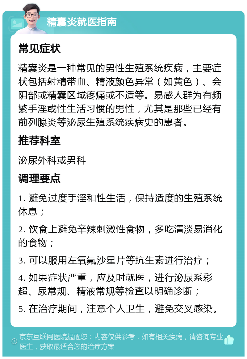 精囊炎就医指南 常见症状 精囊炎是一种常见的男性生殖系统疾病，主要症状包括射精带血、精液颜色异常（如黄色）、会阴部或精囊区域疼痛或不适等。易感人群为有频繁手淫或性生活习惯的男性，尤其是那些已经有前列腺炎等泌尿生殖系统疾病史的患者。 推荐科室 泌尿外科或男科 调理要点 1. 避免过度手淫和性生活，保持适度的生殖系统休息； 2. 饮食上避免辛辣刺激性食物，多吃清淡易消化的食物； 3. 可以服用左氧氟沙星片等抗生素进行治疗； 4. 如果症状严重，应及时就医，进行泌尿系彩超、尿常规、精液常规等检查以明确诊断； 5. 在治疗期间，注意个人卫生，避免交叉感染。