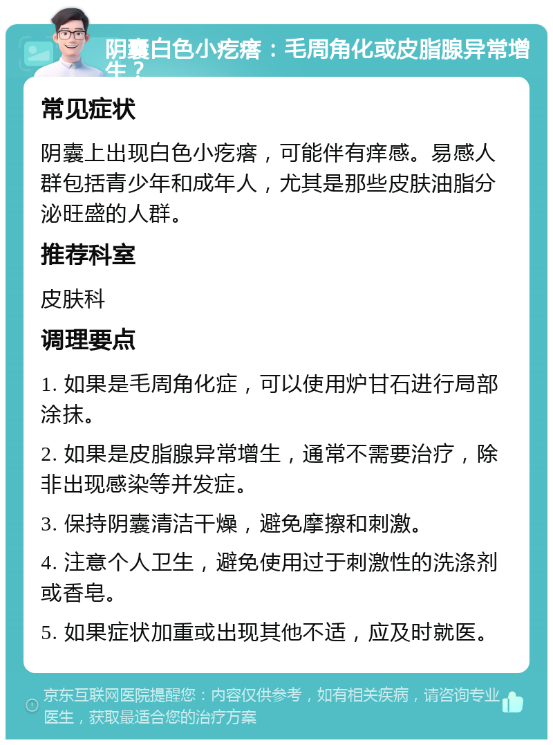 阴囊白色小疙瘩：毛周角化或皮脂腺异常增生？ 常见症状 阴囊上出现白色小疙瘩，可能伴有痒感。易感人群包括青少年和成年人，尤其是那些皮肤油脂分泌旺盛的人群。 推荐科室 皮肤科 调理要点 1. 如果是毛周角化症，可以使用炉甘石进行局部涂抹。 2. 如果是皮脂腺异常增生，通常不需要治疗，除非出现感染等并发症。 3. 保持阴囊清洁干燥，避免摩擦和刺激。 4. 注意个人卫生，避免使用过于刺激性的洗涤剂或香皂。 5. 如果症状加重或出现其他不适，应及时就医。