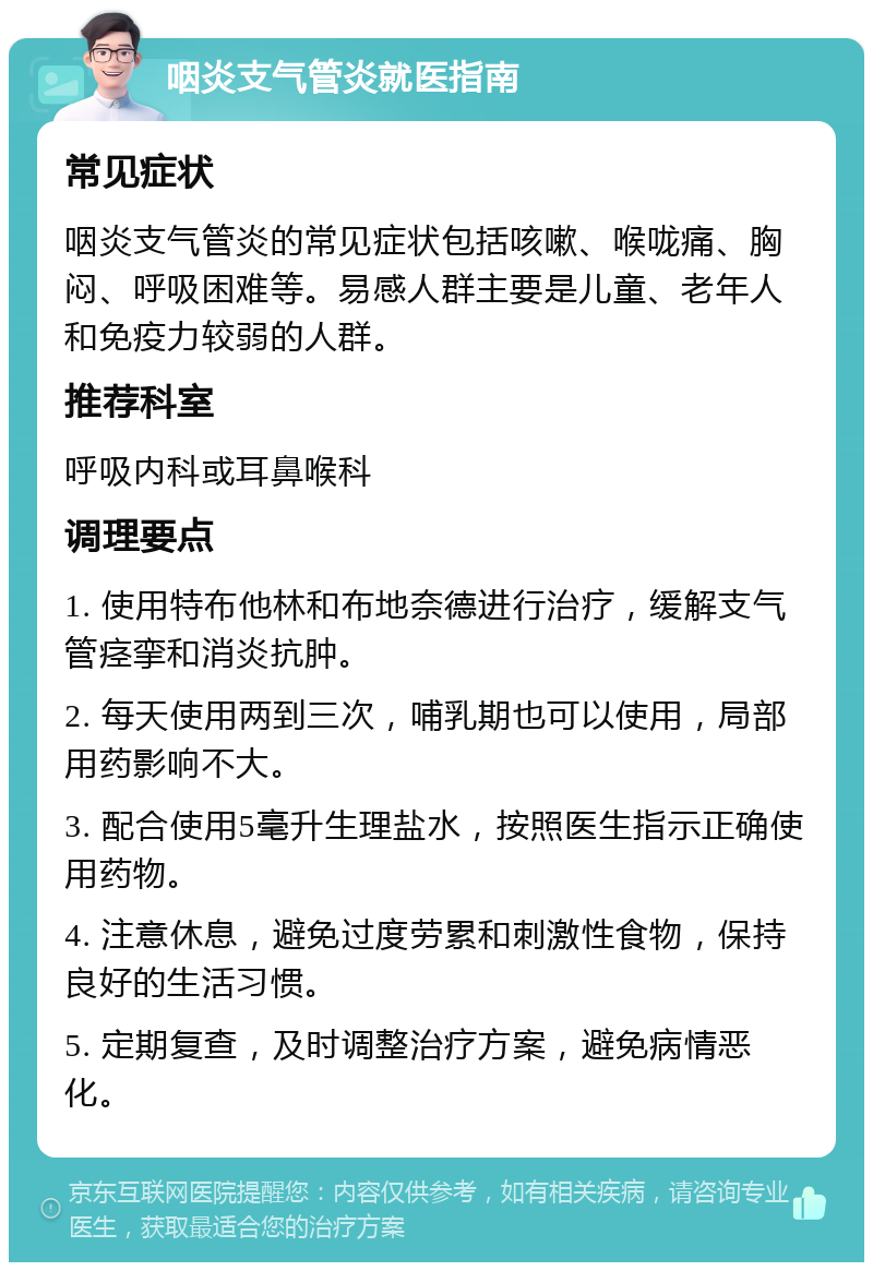 咽炎支气管炎就医指南 常见症状 咽炎支气管炎的常见症状包括咳嗽、喉咙痛、胸闷、呼吸困难等。易感人群主要是儿童、老年人和免疫力较弱的人群。 推荐科室 呼吸内科或耳鼻喉科 调理要点 1. 使用特布他林和布地奈德进行治疗，缓解支气管痉挛和消炎抗肿。 2. 每天使用两到三次，哺乳期也可以使用，局部用药影响不大。 3. 配合使用5毫升生理盐水，按照医生指示正确使用药物。 4. 注意休息，避免过度劳累和刺激性食物，保持良好的生活习惯。 5. 定期复查，及时调整治疗方案，避免病情恶化。