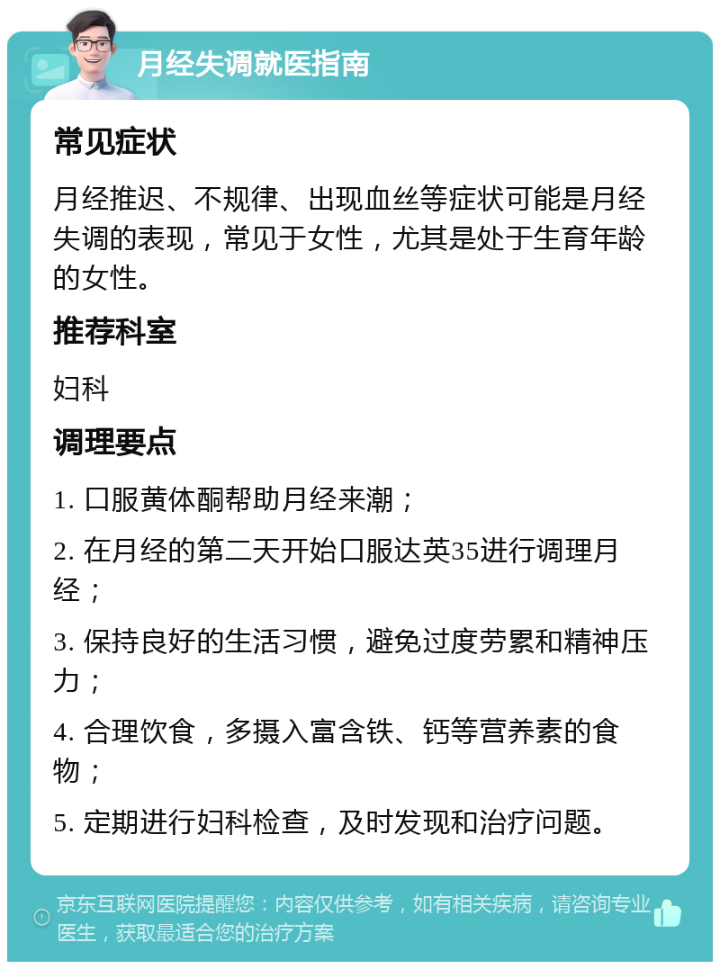 月经失调就医指南 常见症状 月经推迟、不规律、出现血丝等症状可能是月经失调的表现，常见于女性，尤其是处于生育年龄的女性。 推荐科室 妇科 调理要点 1. 口服黄体酮帮助月经来潮； 2. 在月经的第二天开始口服达英35进行调理月经； 3. 保持良好的生活习惯，避免过度劳累和精神压力； 4. 合理饮食，多摄入富含铁、钙等营养素的食物； 5. 定期进行妇科检查，及时发现和治疗问题。