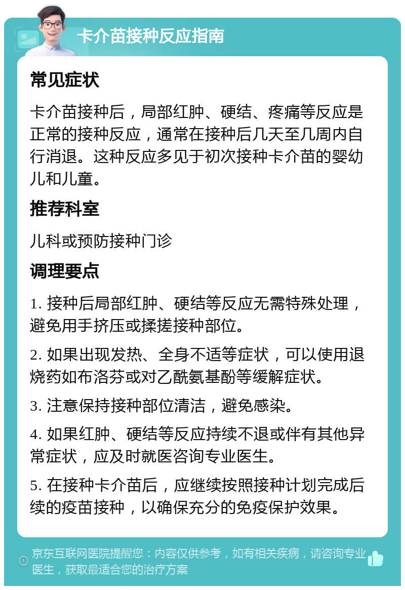 卡介苗接种反应指南 常见症状 卡介苗接种后，局部红肿、硬结、疼痛等反应是正常的接种反应，通常在接种后几天至几周内自行消退。这种反应多见于初次接种卡介苗的婴幼儿和儿童。 推荐科室 儿科或预防接种门诊 调理要点 1. 接种后局部红肿、硬结等反应无需特殊处理，避免用手挤压或揉搓接种部位。 2. 如果出现发热、全身不适等症状，可以使用退烧药如布洛芬或对乙酰氨基酚等缓解症状。 3. 注意保持接种部位清洁，避免感染。 4. 如果红肿、硬结等反应持续不退或伴有其他异常症状，应及时就医咨询专业医生。 5. 在接种卡介苗后，应继续按照接种计划完成后续的疫苗接种，以确保充分的免疫保护效果。