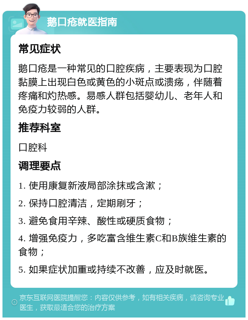 鹅口疮就医指南 常见症状 鹅口疮是一种常见的口腔疾病，主要表现为口腔黏膜上出现白色或黄色的小斑点或溃疡，伴随着疼痛和灼热感。易感人群包括婴幼儿、老年人和免疫力较弱的人群。 推荐科室 口腔科 调理要点 1. 使用康复新液局部涂抹或含漱； 2. 保持口腔清洁，定期刷牙； 3. 避免食用辛辣、酸性或硬质食物； 4. 增强免疫力，多吃富含维生素C和B族维生素的食物； 5. 如果症状加重或持续不改善，应及时就医。