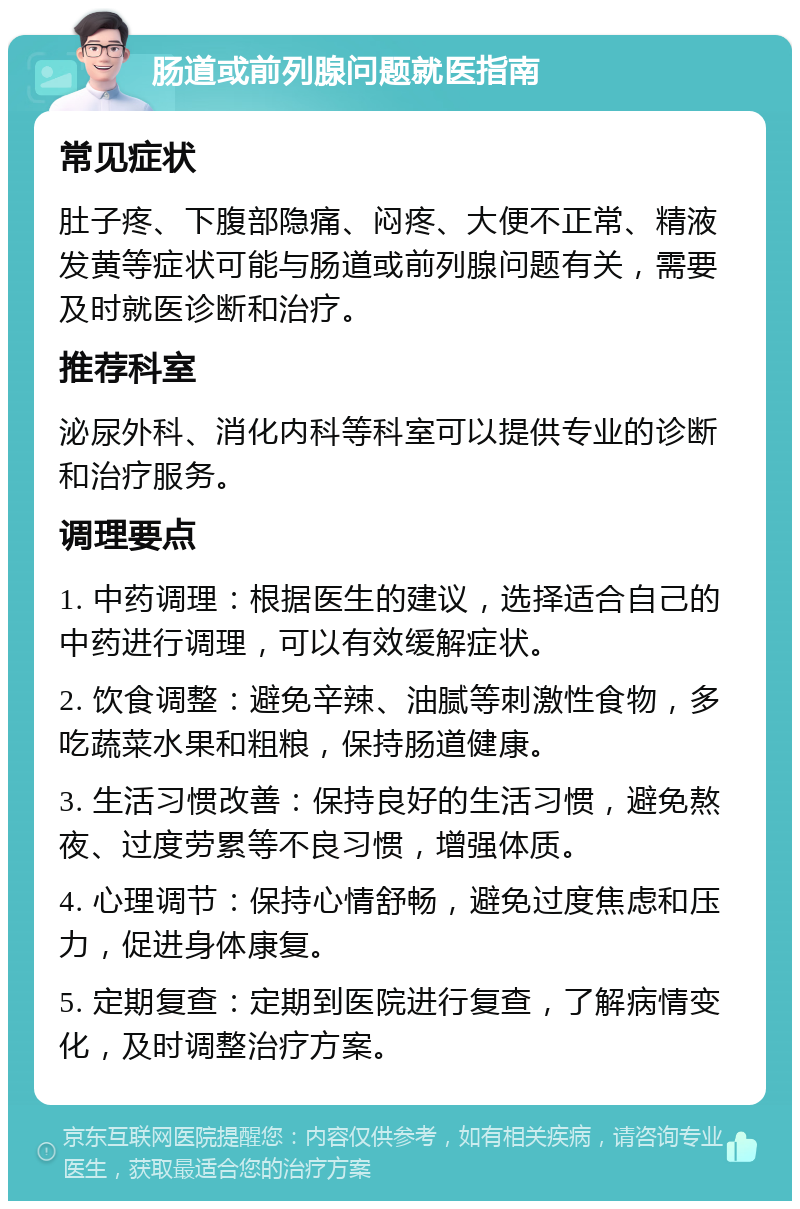 肠道或前列腺问题就医指南 常见症状 肚子疼、下腹部隐痛、闷疼、大便不正常、精液发黄等症状可能与肠道或前列腺问题有关，需要及时就医诊断和治疗。 推荐科室 泌尿外科、消化内科等科室可以提供专业的诊断和治疗服务。 调理要点 1. 中药调理：根据医生的建议，选择适合自己的中药进行调理，可以有效缓解症状。 2. 饮食调整：避免辛辣、油腻等刺激性食物，多吃蔬菜水果和粗粮，保持肠道健康。 3. 生活习惯改善：保持良好的生活习惯，避免熬夜、过度劳累等不良习惯，增强体质。 4. 心理调节：保持心情舒畅，避免过度焦虑和压力，促进身体康复。 5. 定期复查：定期到医院进行复查，了解病情变化，及时调整治疗方案。