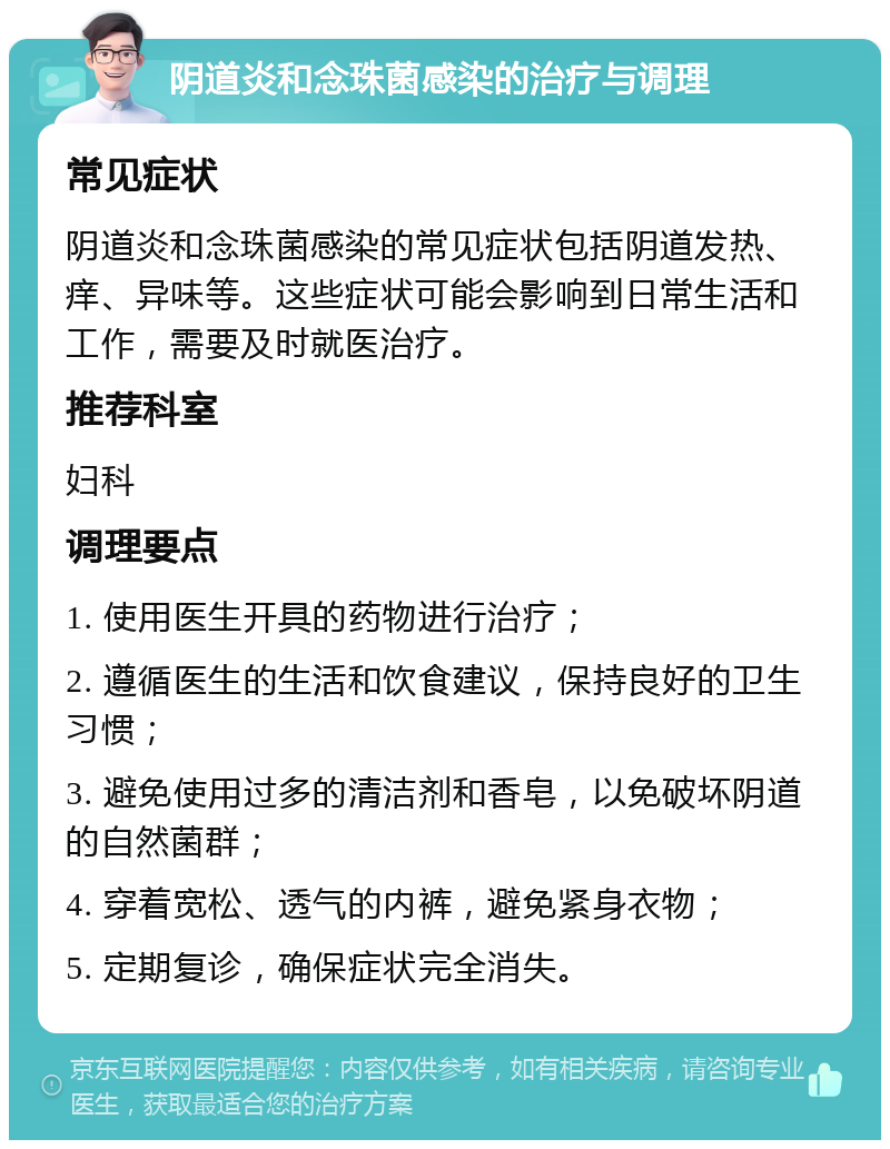 阴道炎和念珠菌感染的治疗与调理 常见症状 阴道炎和念珠菌感染的常见症状包括阴道发热、痒、异味等。这些症状可能会影响到日常生活和工作，需要及时就医治疗。 推荐科室 妇科 调理要点 1. 使用医生开具的药物进行治疗； 2. 遵循医生的生活和饮食建议，保持良好的卫生习惯； 3. 避免使用过多的清洁剂和香皂，以免破坏阴道的自然菌群； 4. 穿着宽松、透气的内裤，避免紧身衣物； 5. 定期复诊，确保症状完全消失。