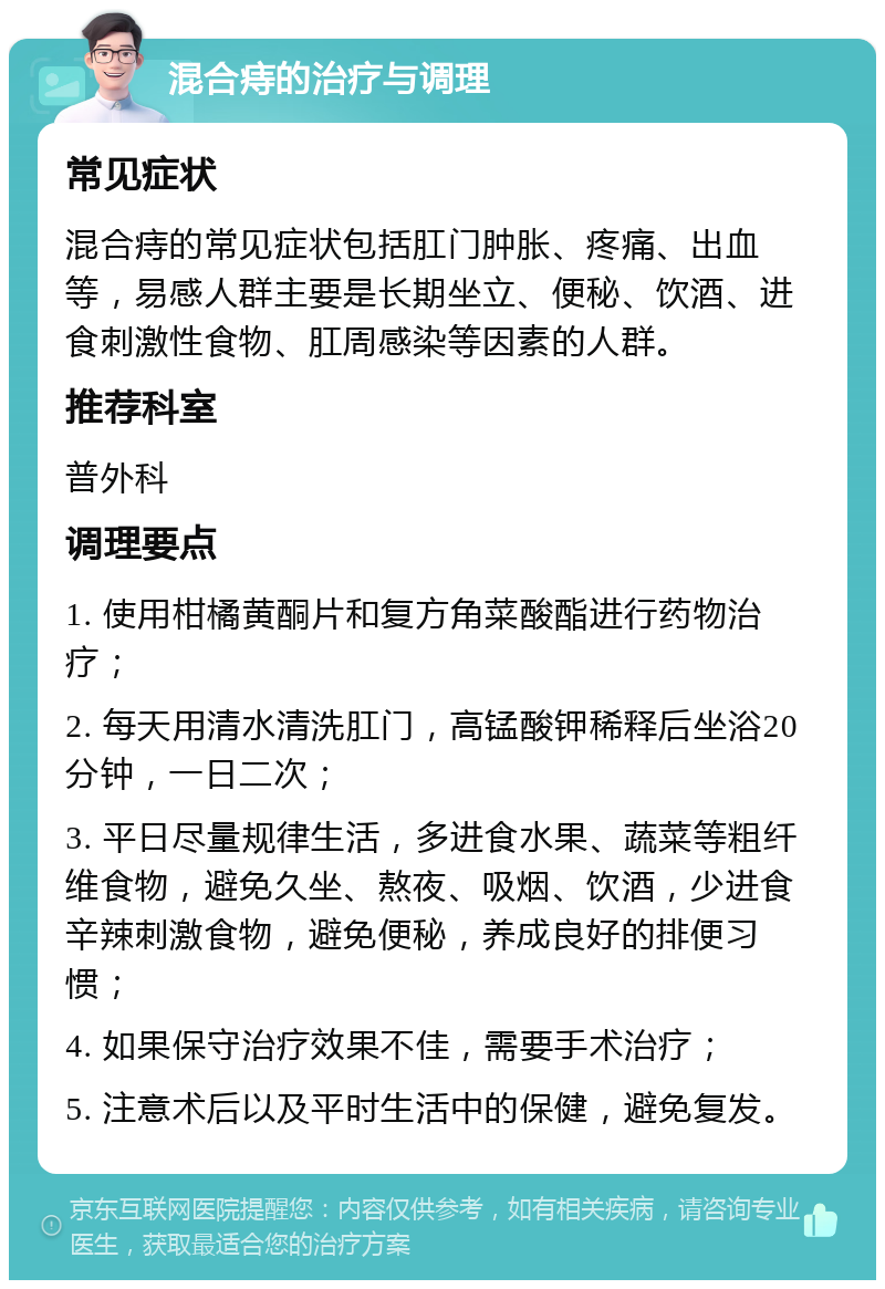 混合痔的治疗与调理 常见症状 混合痔的常见症状包括肛门肿胀、疼痛、出血等，易感人群主要是长期坐立、便秘、饮酒、进食刺激性食物、肛周感染等因素的人群。 推荐科室 普外科 调理要点 1. 使用柑橘黄酮片和复方角菜酸酯进行药物治疗； 2. 每天用清水清洗肛门，高锰酸钾稀释后坐浴20分钟，一日二次； 3. 平日尽量规律生活，多进食水果、蔬菜等粗纤维食物，避免久坐、熬夜、吸烟、饮酒，少进食辛辣刺激食物，避免便秘，养成良好的排便习惯； 4. 如果保守治疗效果不佳，需要手术治疗； 5. 注意术后以及平时生活中的保健，避免复发。