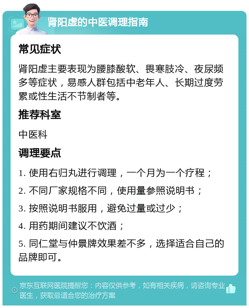 肾阳虚的中医调理指南 常见症状 肾阳虚主要表现为腰膝酸软、畏寒肢冷、夜尿频多等症状，易感人群包括中老年人、长期过度劳累或性生活不节制者等。 推荐科室 中医科 调理要点 1. 使用右归丸进行调理，一个月为一个疗程； 2. 不同厂家规格不同，使用量参照说明书； 3. 按照说明书服用，避免过量或过少； 4. 用药期间建议不饮酒； 5. 同仁堂与仲景牌效果差不多，选择适合自己的品牌即可。