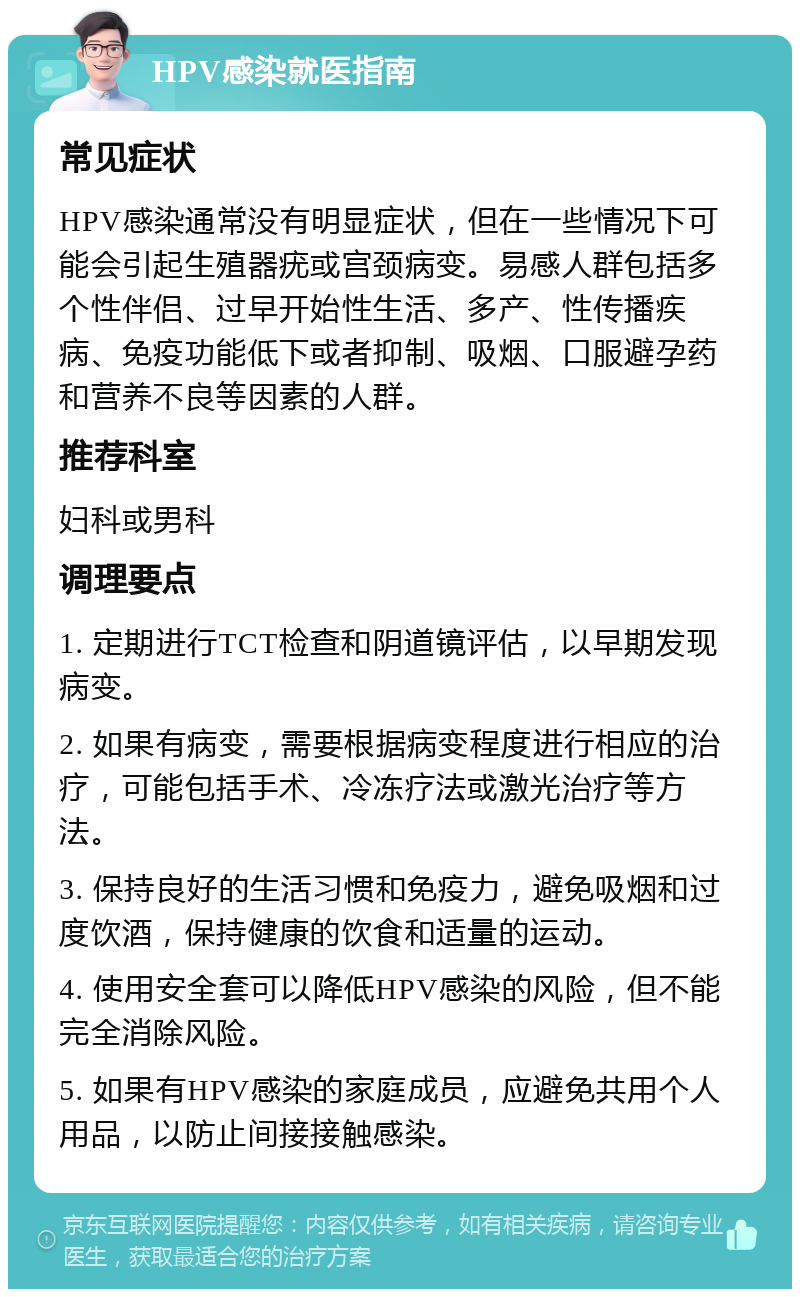 HPV感染就医指南 常见症状 HPV感染通常没有明显症状，但在一些情况下可能会引起生殖器疣或宫颈病变。易感人群包括多个性伴侣、过早开始性生活、多产、性传播疾病、免疫功能低下或者抑制、吸烟、口服避孕药和营养不良等因素的人群。 推荐科室 妇科或男科 调理要点 1. 定期进行TCT检查和阴道镜评估，以早期发现病变。 2. 如果有病变，需要根据病变程度进行相应的治疗，可能包括手术、冷冻疗法或激光治疗等方法。 3. 保持良好的生活习惯和免疫力，避免吸烟和过度饮酒，保持健康的饮食和适量的运动。 4. 使用安全套可以降低HPV感染的风险，但不能完全消除风险。 5. 如果有HPV感染的家庭成员，应避免共用个人用品，以防止间接接触感染。