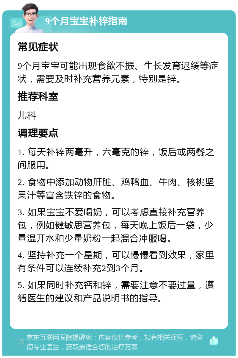 9个月宝宝补锌指南 常见症状 9个月宝宝可能出现食欲不振、生长发育迟缓等症状，需要及时补充营养元素，特别是锌。 推荐科室 儿科 调理要点 1. 每天补锌两毫升，六毫克的锌，饭后或两餐之间服用。 2. 食物中添加动物肝脏、鸡鸭血、牛肉、核桃坚果汁等富含铁锌的食物。 3. 如果宝宝不爱喝奶，可以考虑直接补充营养包，例如健敏思营养包，每天晚上饭后一袋，少量温开水和少量奶粉一起混合冲服喝。 4. 坚持补充一个星期，可以慢慢看到效果，家里有条件可以连续补充2到3个月。 5. 如果同时补充钙和锌，需要注意不要过量，遵循医生的建议和产品说明书的指导。