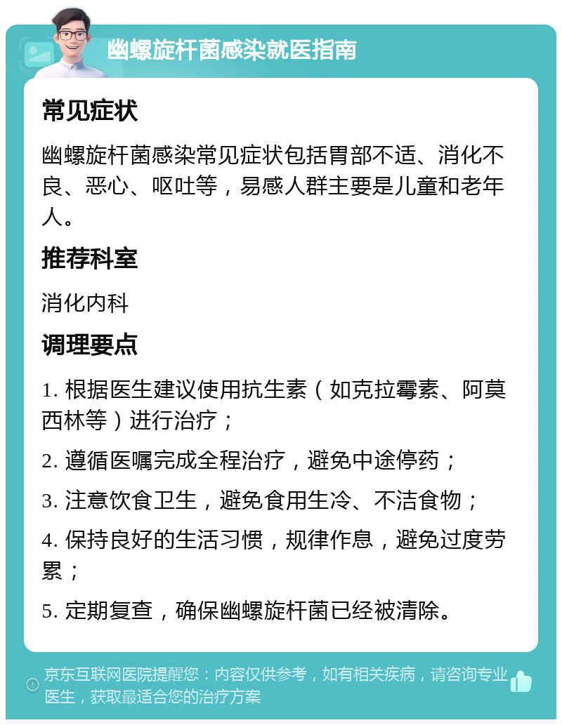 幽螺旋杆菌感染就医指南 常见症状 幽螺旋杆菌感染常见症状包括胃部不适、消化不良、恶心、呕吐等，易感人群主要是儿童和老年人。 推荐科室 消化内科 调理要点 1. 根据医生建议使用抗生素（如克拉霉素、阿莫西林等）进行治疗； 2. 遵循医嘱完成全程治疗，避免中途停药； 3. 注意饮食卫生，避免食用生冷、不洁食物； 4. 保持良好的生活习惯，规律作息，避免过度劳累； 5. 定期复查，确保幽螺旋杆菌已经被清除。