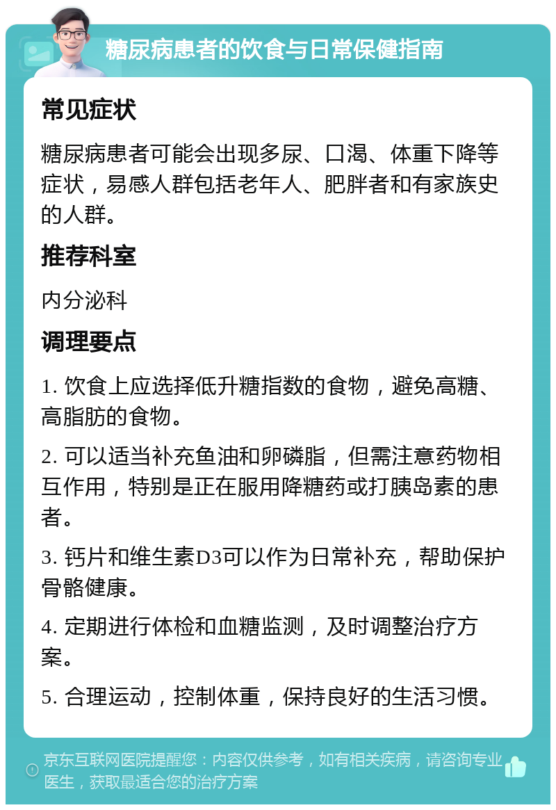 糖尿病患者的饮食与日常保健指南 常见症状 糖尿病患者可能会出现多尿、口渴、体重下降等症状，易感人群包括老年人、肥胖者和有家族史的人群。 推荐科室 内分泌科 调理要点 1. 饮食上应选择低升糖指数的食物，避免高糖、高脂肪的食物。 2. 可以适当补充鱼油和卵磷脂，但需注意药物相互作用，特别是正在服用降糖药或打胰岛素的患者。 3. 钙片和维生素D3可以作为日常补充，帮助保护骨骼健康。 4. 定期进行体检和血糖监测，及时调整治疗方案。 5. 合理运动，控制体重，保持良好的生活习惯。