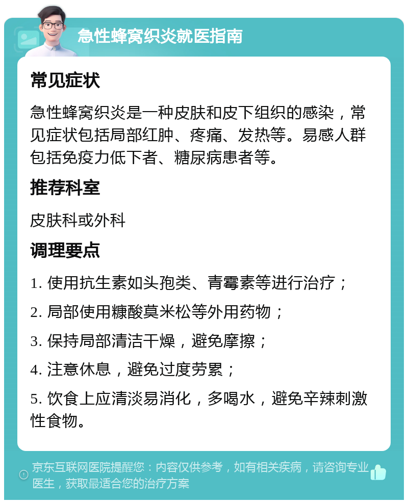 急性蜂窝织炎就医指南 常见症状 急性蜂窝织炎是一种皮肤和皮下组织的感染，常见症状包括局部红肿、疼痛、发热等。易感人群包括免疫力低下者、糖尿病患者等。 推荐科室 皮肤科或外科 调理要点 1. 使用抗生素如头孢类、青霉素等进行治疗； 2. 局部使用糠酸莫米松等外用药物； 3. 保持局部清洁干燥，避免摩擦； 4. 注意休息，避免过度劳累； 5. 饮食上应清淡易消化，多喝水，避免辛辣刺激性食物。