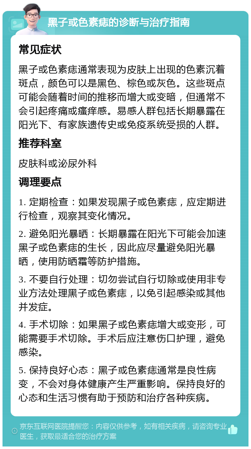 黑子或色素痣的诊断与治疗指南 常见症状 黑子或色素痣通常表现为皮肤上出现的色素沉着斑点，颜色可以是黑色、棕色或灰色。这些斑点可能会随着时间的推移而增大或变暗，但通常不会引起疼痛或瘙痒感。易感人群包括长期暴露在阳光下、有家族遗传史或免疫系统受损的人群。 推荐科室 皮肤科或泌尿外科 调理要点 1. 定期检查：如果发现黑子或色素痣，应定期进行检查，观察其变化情况。 2. 避免阳光暴晒：长期暴露在阳光下可能会加速黑子或色素痣的生长，因此应尽量避免阳光暴晒，使用防晒霜等防护措施。 3. 不要自行处理：切勿尝试自行切除或使用非专业方法处理黑子或色素痣，以免引起感染或其他并发症。 4. 手术切除：如果黑子或色素痣增大或变形，可能需要手术切除。手术后应注意伤口护理，避免感染。 5. 保持良好心态：黑子或色素痣通常是良性病变，不会对身体健康产生严重影响。保持良好的心态和生活习惯有助于预防和治疗各种疾病。