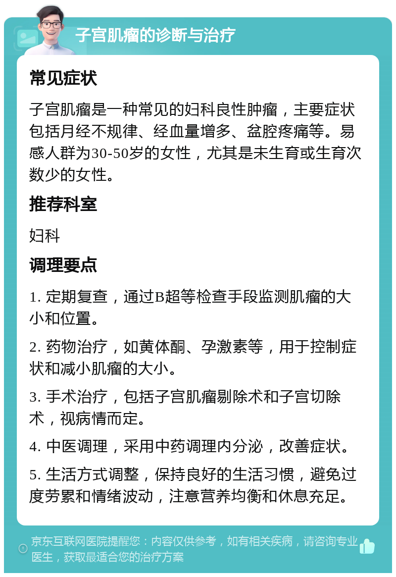 子宫肌瘤的诊断与治疗 常见症状 子宫肌瘤是一种常见的妇科良性肿瘤，主要症状包括月经不规律、经血量增多、盆腔疼痛等。易感人群为30-50岁的女性，尤其是未生育或生育次数少的女性。 推荐科室 妇科 调理要点 1. 定期复查，通过B超等检查手段监测肌瘤的大小和位置。 2. 药物治疗，如黄体酮、孕激素等，用于控制症状和减小肌瘤的大小。 3. 手术治疗，包括子宫肌瘤剔除术和子宫切除术，视病情而定。 4. 中医调理，采用中药调理内分泌，改善症状。 5. 生活方式调整，保持良好的生活习惯，避免过度劳累和情绪波动，注意营养均衡和休息充足。