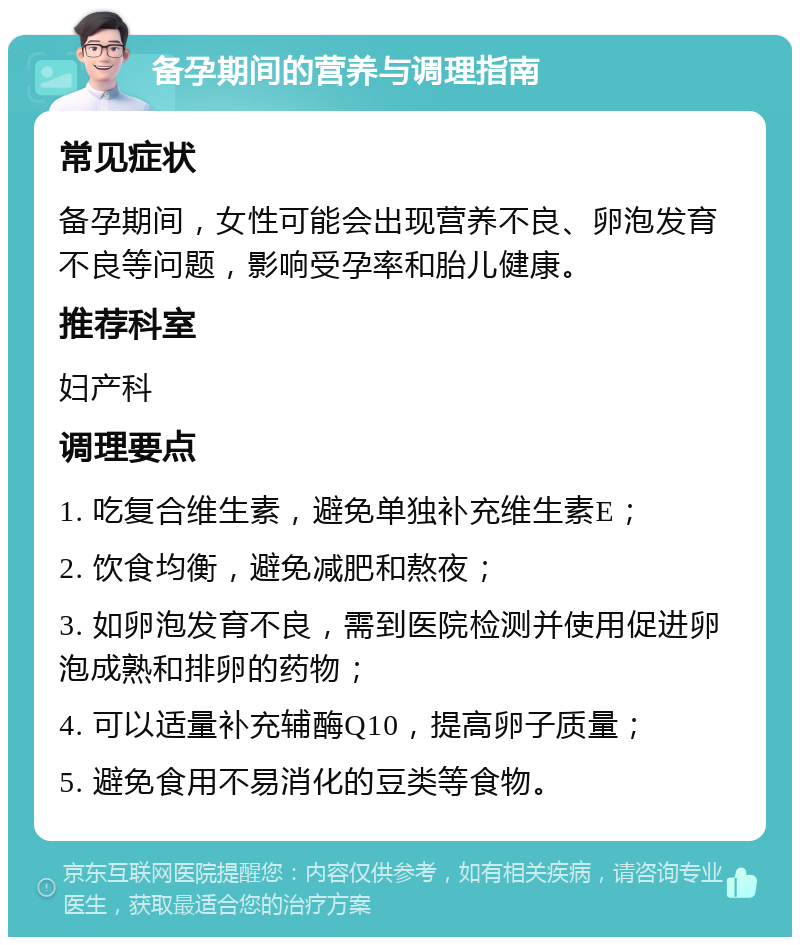 备孕期间的营养与调理指南 常见症状 备孕期间，女性可能会出现营养不良、卵泡发育不良等问题，影响受孕率和胎儿健康。 推荐科室 妇产科 调理要点 1. 吃复合维生素，避免单独补充维生素E； 2. 饮食均衡，避免减肥和熬夜； 3. 如卵泡发育不良，需到医院检测并使用促进卵泡成熟和排卵的药物； 4. 可以适量补充辅酶Q10，提高卵子质量； 5. 避免食用不易消化的豆类等食物。