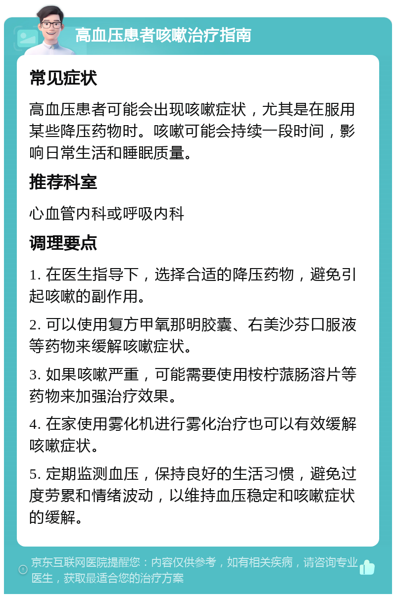 高血压患者咳嗽治疗指南 常见症状 高血压患者可能会出现咳嗽症状，尤其是在服用某些降压药物时。咳嗽可能会持续一段时间，影响日常生活和睡眠质量。 推荐科室 心血管内科或呼吸内科 调理要点 1. 在医生指导下，选择合适的降压药物，避免引起咳嗽的副作用。 2. 可以使用复方甲氧那明胶囊、右美沙芬口服液等药物来缓解咳嗽症状。 3. 如果咳嗽严重，可能需要使用桉柠蒎肠溶片等药物来加强治疗效果。 4. 在家使用雾化机进行雾化治疗也可以有效缓解咳嗽症状。 5. 定期监测血压，保持良好的生活习惯，避免过度劳累和情绪波动，以维持血压稳定和咳嗽症状的缓解。