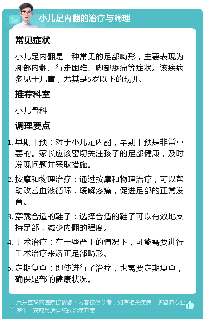 小儿足内翻的治疗与调理 常见症状 小儿足内翻是一种常见的足部畸形，主要表现为脚部内翻、行走困难、脚部疼痛等症状。该疾病多见于儿童，尤其是5岁以下的幼儿。 推荐科室 小儿骨科 调理要点 早期干预：对于小儿足内翻，早期干预是非常重要的。家长应该密切关注孩子的足部健康，及时发现问题并采取措施。 按摩和物理治疗：通过按摩和物理治疗，可以帮助改善血液循环，缓解疼痛，促进足部的正常发育。 穿戴合适的鞋子：选择合适的鞋子可以有效地支持足部，减少内翻的程度。 手术治疗：在一些严重的情况下，可能需要进行手术治疗来矫正足部畸形。 定期复查：即使进行了治疗，也需要定期复查，确保足部的健康状况。