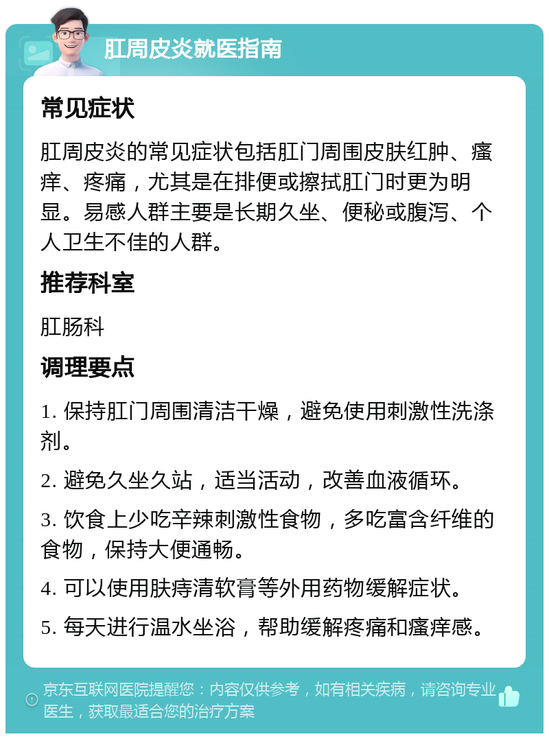 肛周皮炎就医指南 常见症状 肛周皮炎的常见症状包括肛门周围皮肤红肿、瘙痒、疼痛，尤其是在排便或擦拭肛门时更为明显。易感人群主要是长期久坐、便秘或腹泻、个人卫生不佳的人群。 推荐科室 肛肠科 调理要点 1. 保持肛门周围清洁干燥，避免使用刺激性洗涤剂。 2. 避免久坐久站，适当活动，改善血液循环。 3. 饮食上少吃辛辣刺激性食物，多吃富含纤维的食物，保持大便通畅。 4. 可以使用肤痔清软膏等外用药物缓解症状。 5. 每天进行温水坐浴，帮助缓解疼痛和瘙痒感。