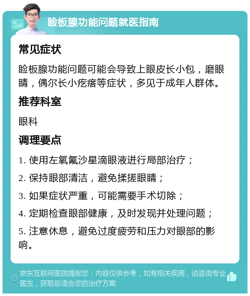 睑板腺功能问题就医指南 常见症状 睑板腺功能问题可能会导致上眼皮长小包，磨眼睛，偶尔长小疙瘩等症状，多见于成年人群体。 推荐科室 眼科 调理要点 1. 使用左氧氟沙星滴眼液进行局部治疗； 2. 保持眼部清洁，避免揉搓眼睛； 3. 如果症状严重，可能需要手术切除； 4. 定期检查眼部健康，及时发现并处理问题； 5. 注意休息，避免过度疲劳和压力对眼部的影响。