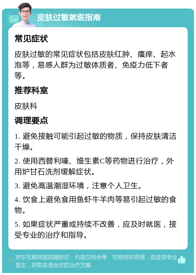 皮肤过敏就医指南 常见症状 皮肤过敏的常见症状包括皮肤红肿、瘙痒、起水泡等，易感人群为过敏体质者、免疫力低下者等。 推荐科室 皮肤科 调理要点 1. 避免接触可能引起过敏的物质，保持皮肤清洁干燥。 2. 使用西替利嗪、维生素C等药物进行治疗，外用炉甘石洗剂缓解症状。 3. 避免高温潮湿环境，注意个人卫生。 4. 饮食上避免食用鱼虾牛羊肉等易引起过敏的食物。 5. 如果症状严重或持续不改善，应及时就医，接受专业的治疗和指导。