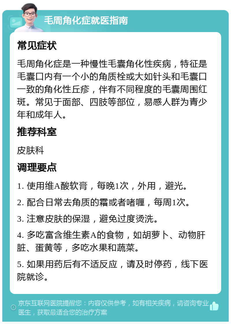 毛周角化症就医指南 常见症状 毛周角化症是一种慢性毛囊角化性疾病，特征是毛囊口内有一个小的角质栓或大如针头和毛囊口一致的角化性丘疹，伴有不同程度的毛囊周围红斑。常见于面部、四肢等部位，易感人群为青少年和成年人。 推荐科室 皮肤科 调理要点 1. 使用维A酸软膏，每晚1次，外用，避光。 2. 配合日常去角质的霜或者啫喱，每周1次。 3. 注意皮肤的保湿，避免过度烫洗。 4. 多吃富含维生素A的食物，如胡萝卜、动物肝脏、蛋黄等，多吃水果和蔬菜。 5. 如果用药后有不适反应，请及时停药，线下医院就诊。