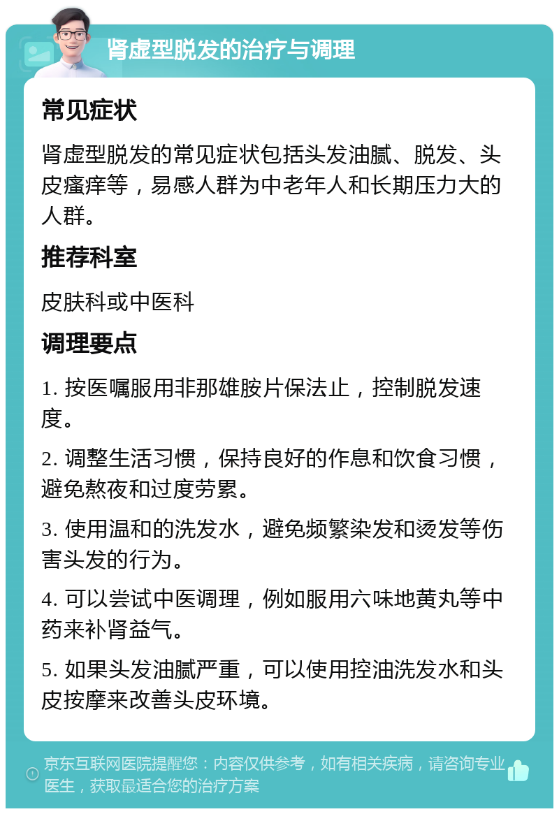 肾虚型脱发的治疗与调理 常见症状 肾虚型脱发的常见症状包括头发油腻、脱发、头皮瘙痒等，易感人群为中老年人和长期压力大的人群。 推荐科室 皮肤科或中医科 调理要点 1. 按医嘱服用非那雄胺片保法止，控制脱发速度。 2. 调整生活习惯，保持良好的作息和饮食习惯，避免熬夜和过度劳累。 3. 使用温和的洗发水，避免频繁染发和烫发等伤害头发的行为。 4. 可以尝试中医调理，例如服用六味地黄丸等中药来补肾益气。 5. 如果头发油腻严重，可以使用控油洗发水和头皮按摩来改善头皮环境。