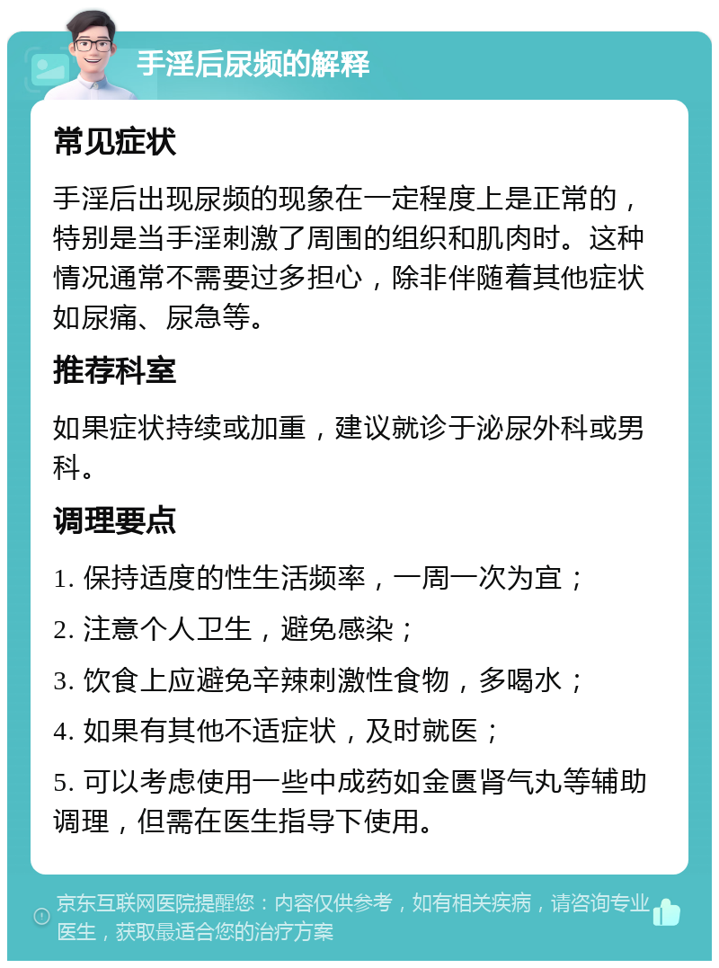 手淫后尿频的解释 常见症状 手淫后出现尿频的现象在一定程度上是正常的，特别是当手淫刺激了周围的组织和肌肉时。这种情况通常不需要过多担心，除非伴随着其他症状如尿痛、尿急等。 推荐科室 如果症状持续或加重，建议就诊于泌尿外科或男科。 调理要点 1. 保持适度的性生活频率，一周一次为宜； 2. 注意个人卫生，避免感染； 3. 饮食上应避免辛辣刺激性食物，多喝水； 4. 如果有其他不适症状，及时就医； 5. 可以考虑使用一些中成药如金匮肾气丸等辅助调理，但需在医生指导下使用。