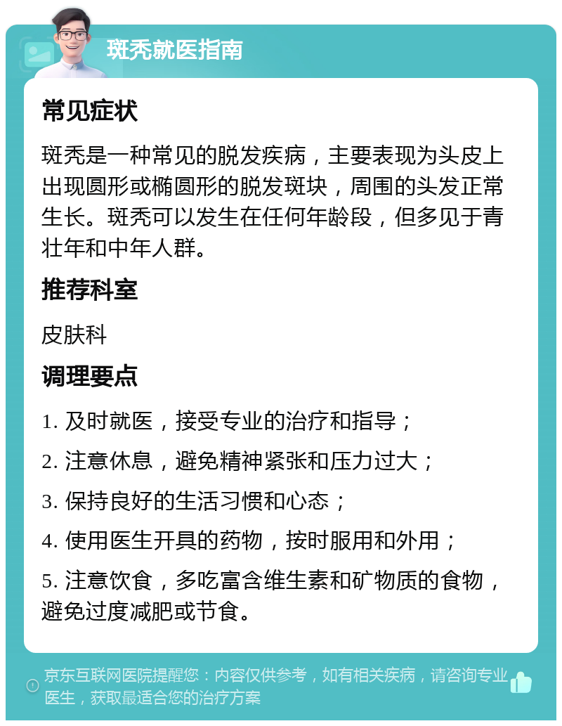 斑秃就医指南 常见症状 斑秃是一种常见的脱发疾病，主要表现为头皮上出现圆形或椭圆形的脱发斑块，周围的头发正常生长。斑秃可以发生在任何年龄段，但多见于青壮年和中年人群。 推荐科室 皮肤科 调理要点 1. 及时就医，接受专业的治疗和指导； 2. 注意休息，避免精神紧张和压力过大； 3. 保持良好的生活习惯和心态； 4. 使用医生开具的药物，按时服用和外用； 5. 注意饮食，多吃富含维生素和矿物质的食物，避免过度减肥或节食。