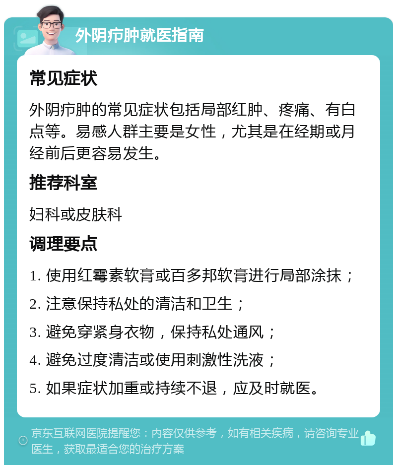 外阴疖肿就医指南 常见症状 外阴疖肿的常见症状包括局部红肿、疼痛、有白点等。易感人群主要是女性，尤其是在经期或月经前后更容易发生。 推荐科室 妇科或皮肤科 调理要点 1. 使用红霉素软膏或百多邦软膏进行局部涂抹； 2. 注意保持私处的清洁和卫生； 3. 避免穿紧身衣物，保持私处通风； 4. 避免过度清洁或使用刺激性洗液； 5. 如果症状加重或持续不退，应及时就医。