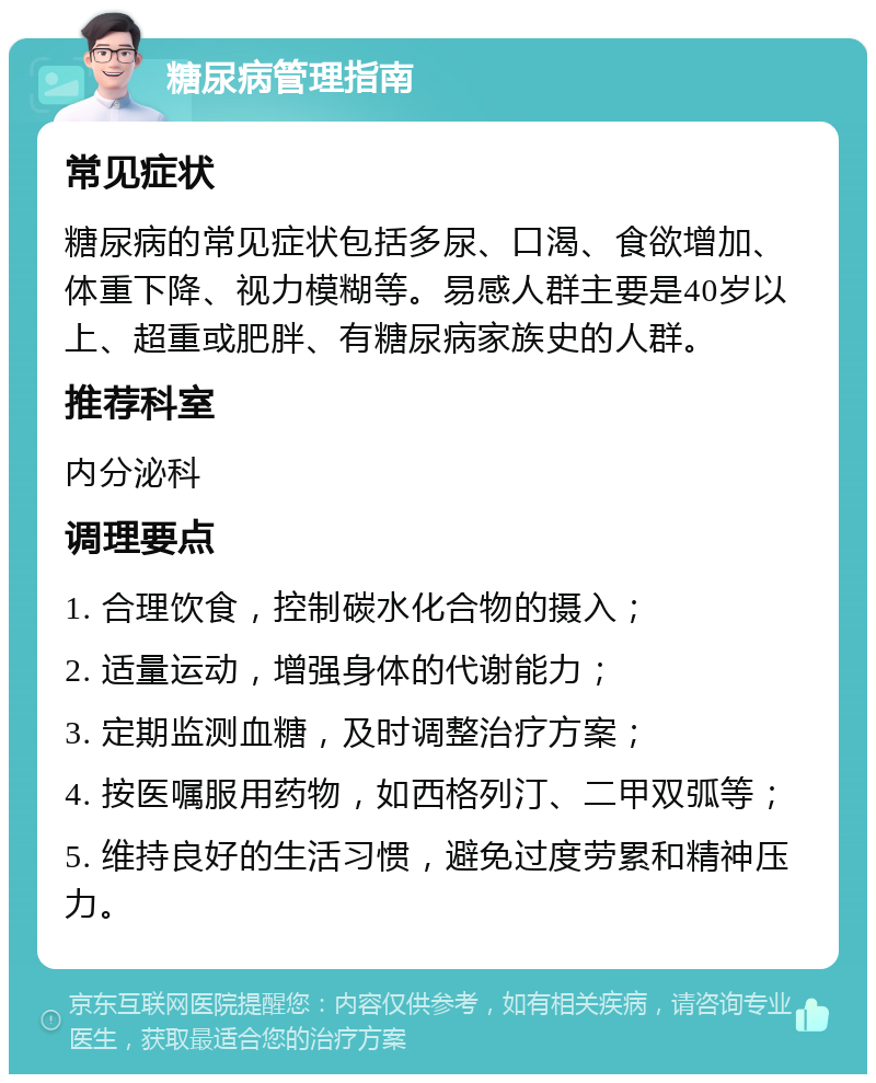 糖尿病管理指南 常见症状 糖尿病的常见症状包括多尿、口渴、食欲增加、体重下降、视力模糊等。易感人群主要是40岁以上、超重或肥胖、有糖尿病家族史的人群。 推荐科室 内分泌科 调理要点 1. 合理饮食，控制碳水化合物的摄入； 2. 适量运动，增强身体的代谢能力； 3. 定期监测血糖，及时调整治疗方案； 4. 按医嘱服用药物，如西格列汀、二甲双弧等； 5. 维持良好的生活习惯，避免过度劳累和精神压力。