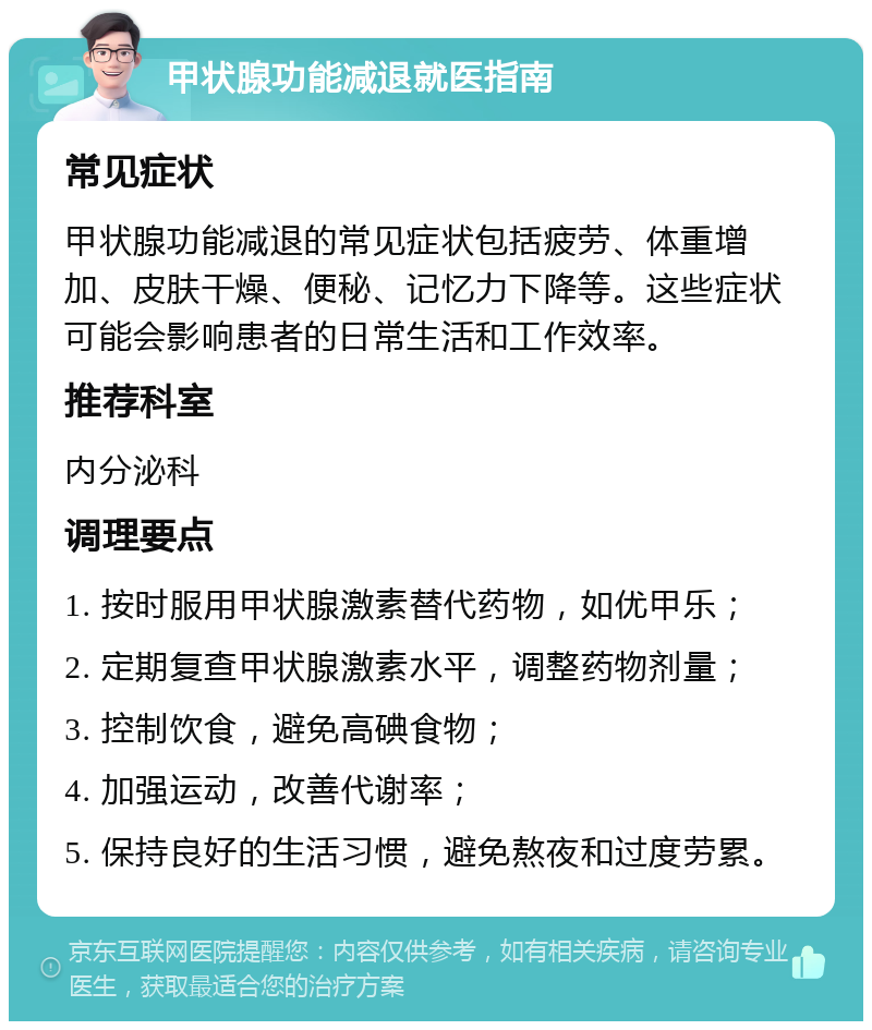 甲状腺功能减退就医指南 常见症状 甲状腺功能减退的常见症状包括疲劳、体重增加、皮肤干燥、便秘、记忆力下降等。这些症状可能会影响患者的日常生活和工作效率。 推荐科室 内分泌科 调理要点 1. 按时服用甲状腺激素替代药物，如优甲乐； 2. 定期复查甲状腺激素水平，调整药物剂量； 3. 控制饮食，避免高碘食物； 4. 加强运动，改善代谢率； 5. 保持良好的生活习惯，避免熬夜和过度劳累。