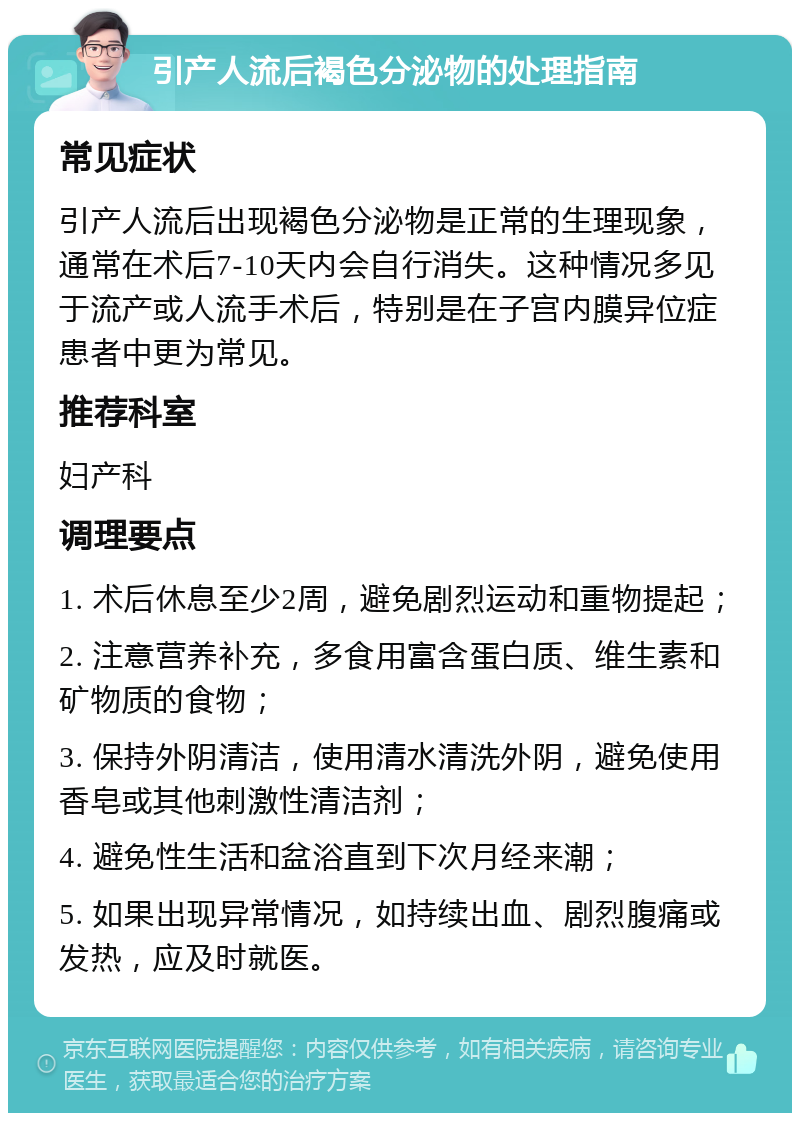 引产人流后褐色分泌物的处理指南 常见症状 引产人流后出现褐色分泌物是正常的生理现象，通常在术后7-10天内会自行消失。这种情况多见于流产或人流手术后，特别是在子宫内膜异位症患者中更为常见。 推荐科室 妇产科 调理要点 1. 术后休息至少2周，避免剧烈运动和重物提起； 2. 注意营养补充，多食用富含蛋白质、维生素和矿物质的食物； 3. 保持外阴清洁，使用清水清洗外阴，避免使用香皂或其他刺激性清洁剂； 4. 避免性生活和盆浴直到下次月经来潮； 5. 如果出现异常情况，如持续出血、剧烈腹痛或发热，应及时就医。