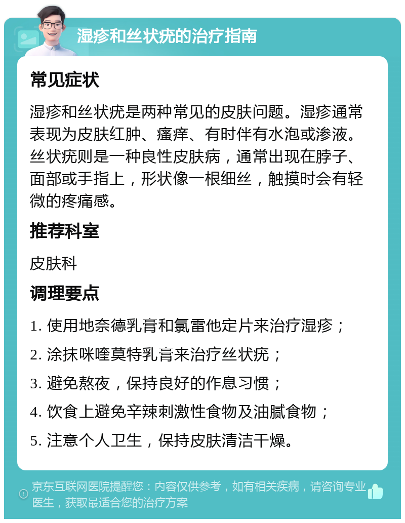 湿疹和丝状疣的治疗指南 常见症状 湿疹和丝状疣是两种常见的皮肤问题。湿疹通常表现为皮肤红肿、瘙痒、有时伴有水泡或渗液。丝状疣则是一种良性皮肤病，通常出现在脖子、面部或手指上，形状像一根细丝，触摸时会有轻微的疼痛感。 推荐科室 皮肤科 调理要点 1. 使用地奈德乳膏和氯雷他定片来治疗湿疹； 2. 涂抹咪喹莫特乳膏来治疗丝状疣； 3. 避免熬夜，保持良好的作息习惯； 4. 饮食上避免辛辣刺激性食物及油腻食物； 5. 注意个人卫生，保持皮肤清洁干燥。