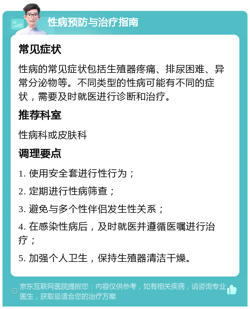 性病预防与治疗指南 常见症状 性病的常见症状包括生殖器疼痛、排尿困难、异常分泌物等。不同类型的性病可能有不同的症状，需要及时就医进行诊断和治疗。 推荐科室 性病科或皮肤科 调理要点 1. 使用安全套进行性行为； 2. 定期进行性病筛查； 3. 避免与多个性伴侣发生性关系； 4. 在感染性病后，及时就医并遵循医嘱进行治疗； 5. 加强个人卫生，保持生殖器清洁干燥。