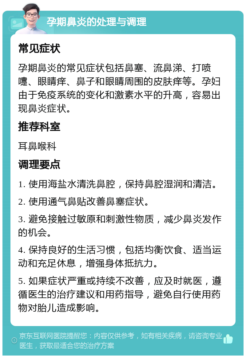 孕期鼻炎的处理与调理 常见症状 孕期鼻炎的常见症状包括鼻塞、流鼻涕、打喷嚏、眼睛痒、鼻子和眼睛周围的皮肤痒等。孕妇由于免疫系统的变化和激素水平的升高，容易出现鼻炎症状。 推荐科室 耳鼻喉科 调理要点 1. 使用海盐水清洗鼻腔，保持鼻腔湿润和清洁。 2. 使用通气鼻贴改善鼻塞症状。 3. 避免接触过敏原和刺激性物质，减少鼻炎发作的机会。 4. 保持良好的生活习惯，包括均衡饮食、适当运动和充足休息，增强身体抵抗力。 5. 如果症状严重或持续不改善，应及时就医，遵循医生的治疗建议和用药指导，避免自行使用药物对胎儿造成影响。