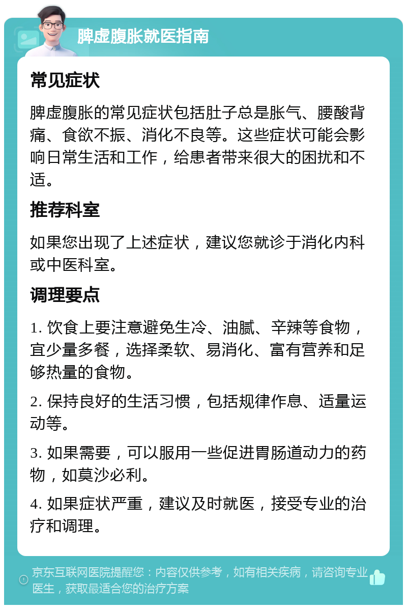 脾虚腹胀就医指南 常见症状 脾虚腹胀的常见症状包括肚子总是胀气、腰酸背痛、食欲不振、消化不良等。这些症状可能会影响日常生活和工作，给患者带来很大的困扰和不适。 推荐科室 如果您出现了上述症状，建议您就诊于消化内科或中医科室。 调理要点 1. 饮食上要注意避免生冷、油腻、辛辣等食物，宜少量多餐，选择柔软、易消化、富有营养和足够热量的食物。 2. 保持良好的生活习惯，包括规律作息、适量运动等。 3. 如果需要，可以服用一些促进胃肠道动力的药物，如莫沙必利。 4. 如果症状严重，建议及时就医，接受专业的治疗和调理。