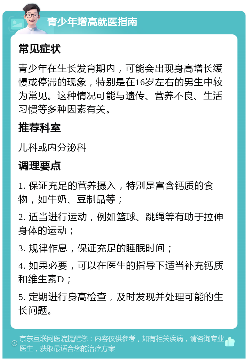 青少年增高就医指南 常见症状 青少年在生长发育期内，可能会出现身高增长缓慢或停滞的现象，特别是在16岁左右的男生中较为常见。这种情况可能与遗传、营养不良、生活习惯等多种因素有关。 推荐科室 儿科或内分泌科 调理要点 1. 保证充足的营养摄入，特别是富含钙质的食物，如牛奶、豆制品等； 2. 适当进行运动，例如篮球、跳绳等有助于拉伸身体的运动； 3. 规律作息，保证充足的睡眠时间； 4. 如果必要，可以在医生的指导下适当补充钙质和维生素D； 5. 定期进行身高检查，及时发现并处理可能的生长问题。