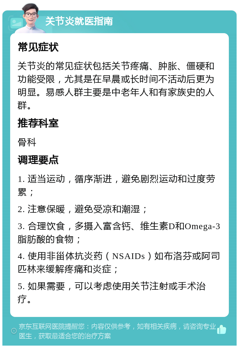 关节炎就医指南 常见症状 关节炎的常见症状包括关节疼痛、肿胀、僵硬和功能受限，尤其是在早晨或长时间不活动后更为明显。易感人群主要是中老年人和有家族史的人群。 推荐科室 骨科 调理要点 1. 适当运动，循序渐进，避免剧烈运动和过度劳累； 2. 注意保暖，避免受凉和潮湿； 3. 合理饮食，多摄入富含钙、维生素D和Omega-3脂肪酸的食物； 4. 使用非甾体抗炎药（NSAIDs）如布洛芬或阿司匹林来缓解疼痛和炎症； 5. 如果需要，可以考虑使用关节注射或手术治疗。