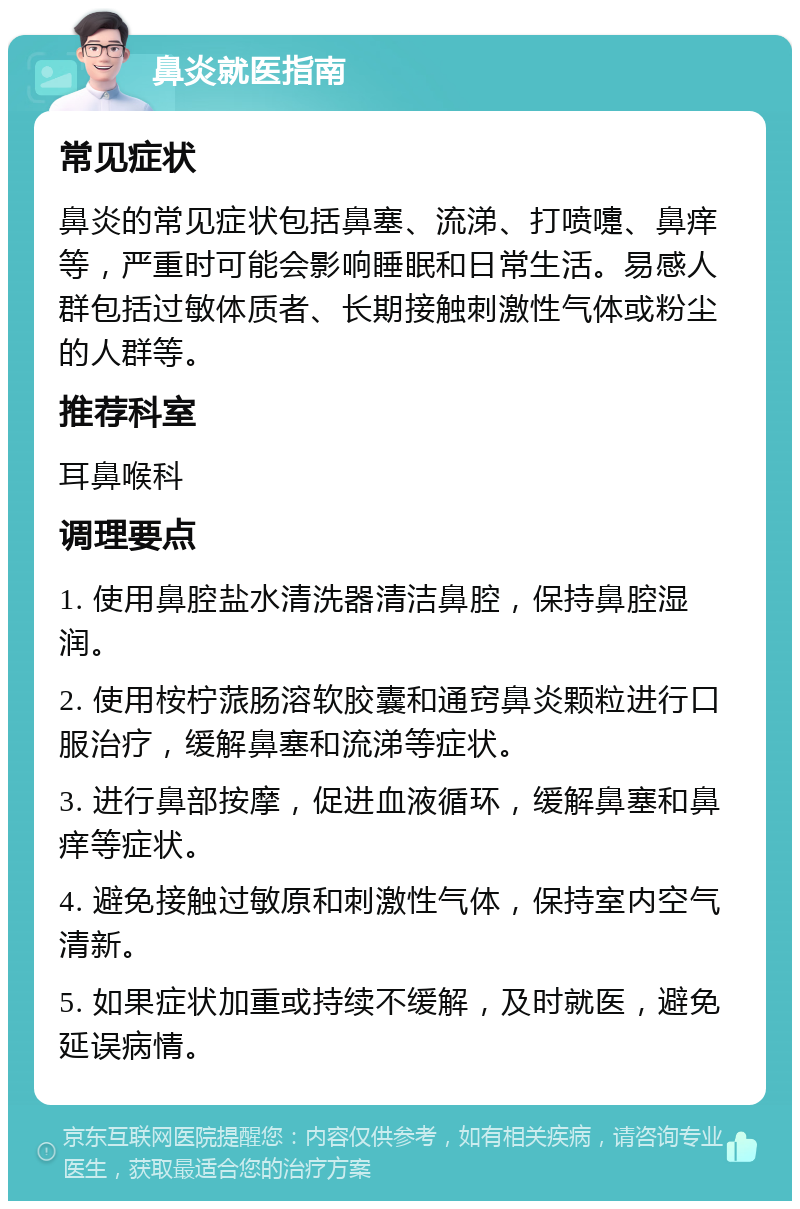 鼻炎就医指南 常见症状 鼻炎的常见症状包括鼻塞、流涕、打喷嚏、鼻痒等，严重时可能会影响睡眠和日常生活。易感人群包括过敏体质者、长期接触刺激性气体或粉尘的人群等。 推荐科室 耳鼻喉科 调理要点 1. 使用鼻腔盐水清洗器清洁鼻腔，保持鼻腔湿润。 2. 使用桉柠蒎肠溶软胶囊和通窍鼻炎颗粒进行口服治疗，缓解鼻塞和流涕等症状。 3. 进行鼻部按摩，促进血液循环，缓解鼻塞和鼻痒等症状。 4. 避免接触过敏原和刺激性气体，保持室内空气清新。 5. 如果症状加重或持续不缓解，及时就医，避免延误病情。