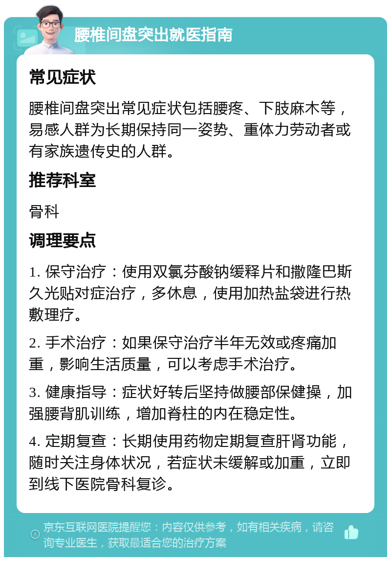 腰椎间盘突出就医指南 常见症状 腰椎间盘突出常见症状包括腰疼、下肢麻木等，易感人群为长期保持同一姿势、重体力劳动者或有家族遗传史的人群。 推荐科室 骨科 调理要点 1. 保守治疗：使用双氯芬酸钠缓释片和撒隆巴斯久光贴对症治疗，多休息，使用加热盐袋进行热敷理疗。 2. 手术治疗：如果保守治疗半年无效或疼痛加重，影响生活质量，可以考虑手术治疗。 3. 健康指导：症状好转后坚持做腰部保健操，加强腰背肌训练，增加脊柱的内在稳定性。 4. 定期复查：长期使用药物定期复查肝肾功能，随时关注身体状况，若症状未缓解或加重，立即到线下医院骨科复诊。