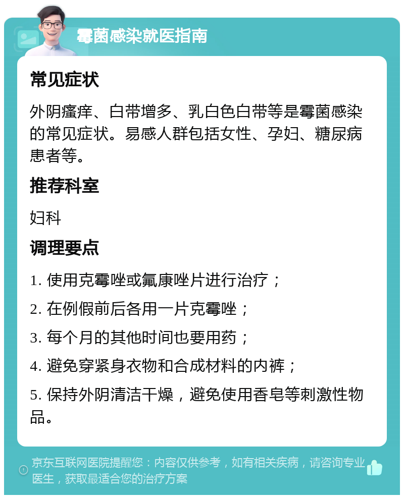 霉菌感染就医指南 常见症状 外阴瘙痒、白带增多、乳白色白带等是霉菌感染的常见症状。易感人群包括女性、孕妇、糖尿病患者等。 推荐科室 妇科 调理要点 1. 使用克霉唑或氟康唑片进行治疗； 2. 在例假前后各用一片克霉唑； 3. 每个月的其他时间也要用药； 4. 避免穿紧身衣物和合成材料的内裤； 5. 保持外阴清洁干燥，避免使用香皂等刺激性物品。