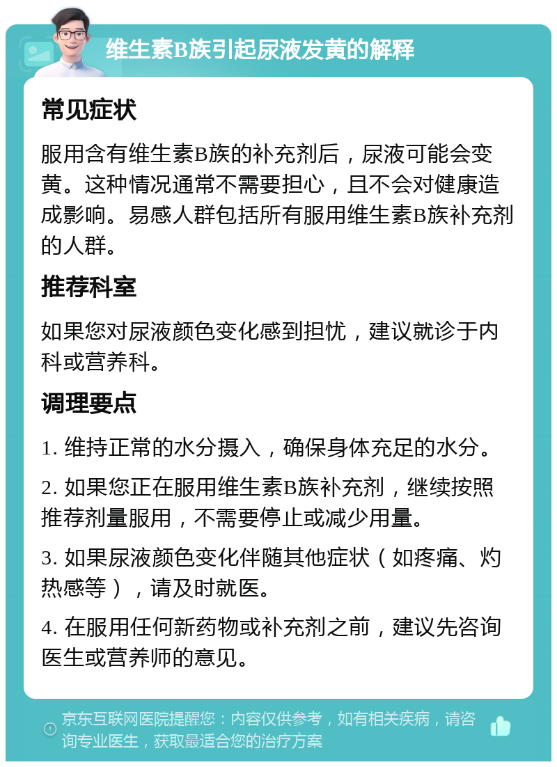 维生素B族引起尿液发黄的解释 常见症状 服用含有维生素B族的补充剂后，尿液可能会变黄。这种情况通常不需要担心，且不会对健康造成影响。易感人群包括所有服用维生素B族补充剂的人群。 推荐科室 如果您对尿液颜色变化感到担忧，建议就诊于内科或营养科。 调理要点 1. 维持正常的水分摄入，确保身体充足的水分。 2. 如果您正在服用维生素B族补充剂，继续按照推荐剂量服用，不需要停止或减少用量。 3. 如果尿液颜色变化伴随其他症状（如疼痛、灼热感等），请及时就医。 4. 在服用任何新药物或补充剂之前，建议先咨询医生或营养师的意见。