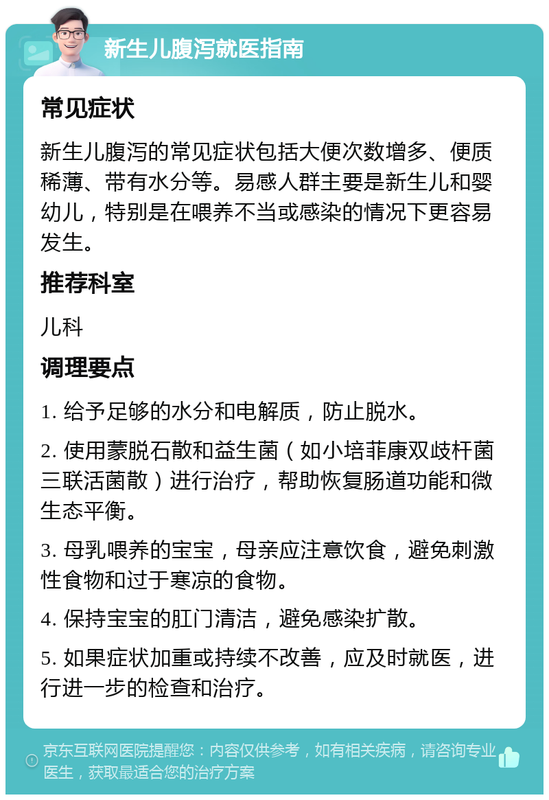 新生儿腹泻就医指南 常见症状 新生儿腹泻的常见症状包括大便次数增多、便质稀薄、带有水分等。易感人群主要是新生儿和婴幼儿，特别是在喂养不当或感染的情况下更容易发生。 推荐科室 儿科 调理要点 1. 给予足够的水分和电解质，防止脱水。 2. 使用蒙脱石散和益生菌（如小培菲康双歧杆菌三联活菌散）进行治疗，帮助恢复肠道功能和微生态平衡。 3. 母乳喂养的宝宝，母亲应注意饮食，避免刺激性食物和过于寒凉的食物。 4. 保持宝宝的肛门清洁，避免感染扩散。 5. 如果症状加重或持续不改善，应及时就医，进行进一步的检查和治疗。