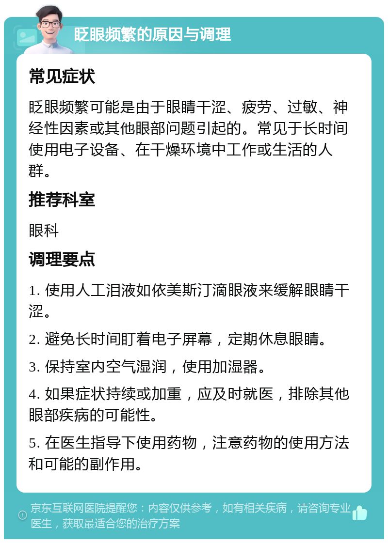 眨眼频繁的原因与调理 常见症状 眨眼频繁可能是由于眼睛干涩、疲劳、过敏、神经性因素或其他眼部问题引起的。常见于长时间使用电子设备、在干燥环境中工作或生活的人群。 推荐科室 眼科 调理要点 1. 使用人工泪液如依美斯汀滴眼液来缓解眼睛干涩。 2. 避免长时间盯着电子屏幕，定期休息眼睛。 3. 保持室内空气湿润，使用加湿器。 4. 如果症状持续或加重，应及时就医，排除其他眼部疾病的可能性。 5. 在医生指导下使用药物，注意药物的使用方法和可能的副作用。