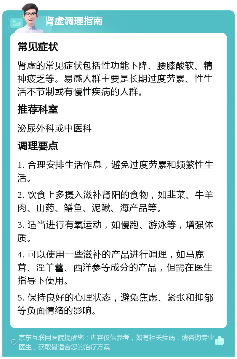 肾虚调理指南 常见症状 肾虚的常见症状包括性功能下降、腰膝酸软、精神疲乏等。易感人群主要是长期过度劳累、性生活不节制或有慢性疾病的人群。 推荐科室 泌尿外科或中医科 调理要点 1. 合理安排生活作息，避免过度劳累和频繁性生活。 2. 饮食上多摄入滋补肾阳的食物，如韭菜、牛羊肉、山药、鳝鱼、泥鳅、海产品等。 3. 适当进行有氧运动，如慢跑、游泳等，增强体质。 4. 可以使用一些滋补的产品进行调理，如马鹿茸、淫羊藿、西洋参等成分的产品，但需在医生指导下使用。 5. 保持良好的心理状态，避免焦虑、紧张和抑郁等负面情绪的影响。