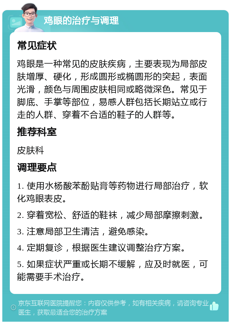 鸡眼的治疗与调理 常见症状 鸡眼是一种常见的皮肤疾病，主要表现为局部皮肤增厚、硬化，形成圆形或椭圆形的突起，表面光滑，颜色与周围皮肤相同或略微深色。常见于脚底、手掌等部位，易感人群包括长期站立或行走的人群、穿着不合适的鞋子的人群等。 推荐科室 皮肤科 调理要点 1. 使用水杨酸苯酚贴膏等药物进行局部治疗，软化鸡眼表皮。 2. 穿着宽松、舒适的鞋袜，减少局部摩擦刺激。 3. 注意局部卫生清洁，避免感染。 4. 定期复诊，根据医生建议调整治疗方案。 5. 如果症状严重或长期不缓解，应及时就医，可能需要手术治疗。